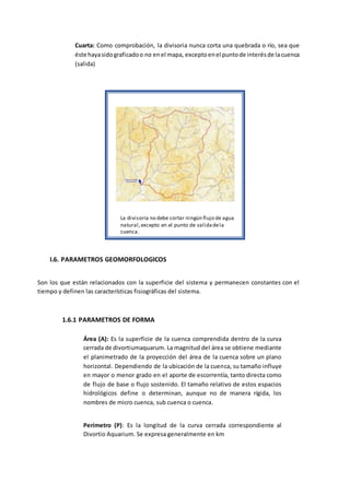 Cuarta: Como comprobación, la divisoria nunca corta una quebrada o río, sea que
éste hayasidograficadoo no enel mapa, exceptoenel puntode interésde lacuenca
(salida)
I.6. PARAMETROS GEOMORFOLOGICOS
Son los que están relacionados con la superficie del sistema y permanecen constantes con el
tiempo y definen las características fisiográficas del sistema.
1.6.1 PARAMETROS DE FORMA
Área (A): Es la superficie de la cuenca comprendida dentro de la curva
cerrada de divortiumaquarum. La magnitud del área se obtiene mediante
el planimetrado de la proyección del área de la cuenca sobre un plano
horizontal. Dependiendo de la ubicación de la cuenca, su tamaño influye
en mayor o menor grado en el aporte de escorrentía, tanto directa como
de flujo de base o flujo sostenido. El tamaño relativo de estos espacios
hidrológicos define o determinan, aunque no de manera rígida, los
nombres de micro cuenca, sub cuenca o cuenca.
Perímetro (P): Es la longitud de la curva cerrada correspondiente al
Divortio Aquarium. Se expresa generalmente en km
La divisoria no debe cortar ningún flujo de agua
natural,excepto en el punto de salidadela
cuenca.
 
