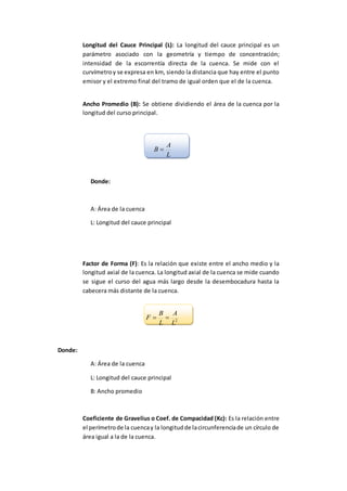 Longitud del Cauce Principal (L): La longitud del cauce principal es un
parámetro asociado con la geometría y tiempo de concentración;
intensidad de la escorrentía directa de la cuenca. Se mide con el
curvímetroy se expresa en km, siendo la distancia que hay entre el punto
emisor y el extremo final del tramo de igual orden que el de la cuenca.
Ancho Promedio (B): Se obtiene dividiendo el área de la cuenca por la
longitud del curso principal.
L
A
B 
Donde:
A: Área de la cuenca
L: Longitud del cauce principal
Factor de Forma (F): Es la relación que existe entre el ancho medio y la
longitud axial de la cuenca. La longitud axial de la cuenca se mide cuando
se sigue el curso del agua más largo desde la desembocadura hasta la
cabecera más distante de la cuenca.
2
L
A
L
B
F 
Donde:
A: Área de la cuenca
L: Longitud del cauce principal
B: Ancho promedio
Coeficiente de Gravelius o Coef. de Compacidad (Kc): Es la relación entre
el perímetrode la cuencay la longitudde lacircunferenciade un círculo de
área igual a la de la cuenca.
 
