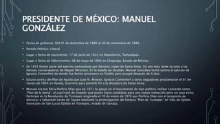 PRESIDENTE DE MÉXICO: MANUEL
GONZÁLEZ
• Fecha de gobierno: Del 01 de diciembre de 1880 al 30 de noviembre de 1884.
• Partido Político: Liberal
• Lugar y fecha de nacimiento: 17 de junio de 1833 en Matamoros, Tamaulipas.
• Lugar y fecha de fallecimiento: 08 de mayo de 1893 en Chapingo, Estado de México.
• En 1855 formó parte del ejército comandado por Antonio López de Santa Anna. Un año más tarde se unió a las
fuerzas conservadoras de Miguel Miramón. En la batalla de Ocotlán, Manuel González luchó contra el ejército de
Ignacio Comonfort de donde fue hecho prisionero en Puebla pero escapó después de 9 días.
• Estuvo contra del Plan de Ayutla que Juan N. Álvarez, Ignacio Comonfort y otros seguidores proclamaron el 01 de
marzo de 1854 en Ayutla, Guerrero para ponerle fin a la dictadura de Santa Anna.
• Manuel era tan fiel a Porfirio Díaz que en 1871 lo apoyó en el movimiento de tipo político-militar conocido como
“Plan de la Noria”, el cual trató de impedir que Juárez fuera candidato para una nueva reelección pero no tuvo éxito.
Participó en la Revolución de Tuxtepec originada el 10 de enero de 1876 por Porfirio Díaz con el propósito de
derrocar a Sebastián Lerdo de Tejada mediante la promulgación del famoso “Plan de Tuxtepec” en Villa de Ojitlán,
municipio de San Lucas Ojitlán en Tuxtepec, estado de Oaxaca.
 