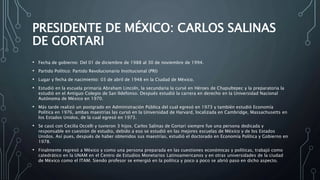 PRESIDENTE DE MÉXICO: CARLOS SALINAS
DE GORTARI
• Fecha de gobierno: Del 01 de diciembre de 1988 al 30 de noviembre de 1994.
• Partido Político: Partido Revolucionario Institucional (PRI)
• Lugar y fecha de nacimiento: 03 de abril de 1948 en la Ciudad de México.
• Estudió en la escuela primaria Abraham Lincoln, la secundaria la cursé en Héroes de Chapultepec y la preparatoria la
estudió en el Antiguo Colegio de San Ildefonso. Después estudió la carrera en derecho en la Universidad Nacional
Autónoma de México en 1970.
• Más tarde realizó un postgrado en Administración Pública del cual egresó en 1973 y también estudió Economía
Política en 1976, ambas maestrías las cursó en la Universidad de Harvard, localizada en Cambridge, Massachusetts en
los Estados Unidos, de la cual egresó en 1973.
• Se casó con Cecilia Occelli y tuvieron 3 hijos. Carlos Salinas de Gortari siempre fue una persona dedicada y
responsable en cuestión de estudio, debido a eso se estudió en las mejores escuelas de México y de los Estados
Unidos. Así pues, después de haber obtenidos sus maestrías, estudió el doctorado en Economía Política y Gobierno en
1978.
• Finalmente regresó a México y como una persona preparada en las cuestiones económicas y políticas, trabajó como
catedrático en la UNAM en el Centro de Estudios Monetarios Latinoamericanos y en otras universidades de la ciudad
de México como el ITAM. Siendo profesor se emergió en la política y poco a poco se abrió paso en dicho aspecto.
 