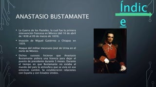 Índic
e
ANASTASIO BUSTAMANTE
• La Guerra de los Pasteles, la cual fue la primera
intervención francesa en México (del 16 de abril
de 1838 al 09 de marzo de 1839).
• Invasión de Miguel Gutiérrez a Chiapas en
1839.
• Ataque del militar mexicano José de Urrea en el
norte de México.
• Dichos sucesos hicieron que Anastasio
Bustamante pidiera una licencia para dejar el
puesto de presidente durante 5 meses. Durante
el tiempo en que Bustamante no estaba al
mando del país la atmosfera que se vivía en ese
entonces cambió. Se establecieron relaciones
con España y con Estados Unidos.
 
