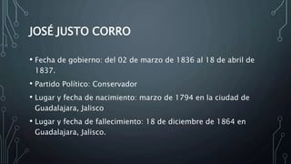 JOSÉ JUSTO CORRO
• Fecha de gobierno: del 02 de marzo de 1836 al 18 de abril de
1837.
• Partido Político: Conservador
• Lugar y fecha de nacimiento: marzo de 1794 en la ciudad de
Guadalajara, Jalisco
• Lugar y fecha de fallecimiento: 18 de diciembre de 1864 en
Guadalajara, Jalisco.
 
