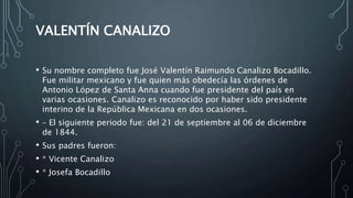 VALENTÍN CANALIZO
• Su nombre completo fue José Valentín Raimundo Canalizo Bocadillo.
Fue militar mexicano y fue quien más obedecía las órdenes de
Antonio López de Santa Anna cuando fue presidente del país en
varias ocasiones. Canalizo es reconocido por haber sido presidente
interino de la República Mexicana en dos ocasiones.
• – El siguiente periodo fue: del 21 de septiembre al 06 de diciembre
de 1844.
• Sus padres fueron:
• * Vicente Canalizo
• * Josefa Bocadillo
 