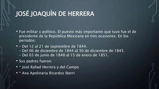 JOSÉ JOAQUÍN DE HERRERA
• Fue militar y político. El puesto más importante que tuvo fue el de
presidente de la República Mexicana en tres ocasiones. En los
periodos:
• – Del 12 al 21 de septiembre de 1844.
– Del 06 de diciembre de 1844 al 30 de diciembre de 1845.
– Del 03 de junio de 1848 al 15 de enero de 1851.
• Sus padres fueron:
• * José Rafael Herrera y del Campo
• * Ana Apolinaria Ricardos Iberri
 