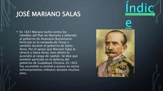 Índic
e
JOSÉ MARIANO SALAS
• En 1823 Mariano luchó contra los
rebeldes del Plan de Montaño y defendió
al gobierno de Anastasio Bustamante.
Participó en la campaña de Texas y
también durante el gobierno de Santa
Anna. Por el apoyo que Mariano Salas le
ofreció a Santa Anna, éste último lo
ascendió al rango de capitán. Se dice que
también participó en la defensa del
gobierno de Guadalupe Victoria. En 1832
fue ascendido a coronel y estuvo en varios
enfrentamientos militares durante muchos
años.
 
