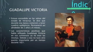 Índic
e
GUADALUPE VICTORIA
• Estuvo escondido en las selvas del
estado de Veracruz. Se dice que
durante esa época comenzó a tener
cuadros epilépticos. Permaneció así
alrededor de 2 años y 6 meses.
• Las características positivas que
había reflejado Guadalupe Victoria
en sus comienzos ya no eran las
mismas. Debido a eso no tuvo otro
puesto importante por un tiempo
durante 1821.
 