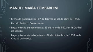 MANUEL MARÍA LOMBARDINI
• Fecha de gobierno: Del 07 de febrero al 20 de abril de 1853.
• Partido Político: Conservador
• Lugar y fecha de nacimiento: 23 de julio de 1802 en la Ciudad
de México.
• Lugar y fecha de fallecimiento: 02 de diciembre de 1853 en la
Ciudad de México.
 
