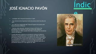 Índic
e
JOSÉ IGNACIO PAVÓN
• – Contador de la Tesorería General en 1829.
• – Fue ministro de la Suprema Corte de Justicia entre los años de
1841.
• – En 1845 fue magistrado del Tribunal Superior de Justicia del
Departamento de México.
• – Muchos años después, durante la Guerra de Forma, fue
presidente de la Suprema Corte de Justicia del Gobierno
Conservador en 1858 cuando Félix María Zuloaga fue presidente
interino de México.
• Cuando Miramón todavía era presidente sustituto de México,
renunció a la presidencia el 13 de agosto de 1860. Por lo que
José Ignacio Pavón asumió la presidencia de manera provisional
el 14 de agosto del mismo año (sólo estuvo en el poder 1 día).
Inmediatamente se realizó una Junta de Representantes de
Departamentos y eligieron a nuevamente Miramón para ser el
presidente interino el 16 de agosto de 1860.
 