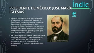 Índic
e
PRESIDENTE DE MÉXICO: JOSÉ MARÍA
IGLESIAS
• Iglesias redactó el “Plan de Salamanca”
para poder ser presidente interino o
provisional con el objetivo de convocar a
elecciones y comprometerse a no
participar como candidato. Fue entonces
cuando las fuerzas armadas de Porfirio
Díaz persiguieron a Iglesias y tuvo que
irse a los Estados Unidos.
• En 1877 regresó a México y muchos años
después, murió el 17 de noviembre de
1891 en el barrio de Tacubaya en el
Ciudad de México. Su cuerpo fue
trasladado a la Rotonda de las Personas
Ilustres.
 