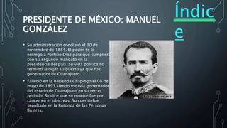 Índic
e
PRESIDENTE DE MÉXICO: MANUEL
GONZÁLEZ
• Su administración concluyó el 30 de
noviembre de 1884. El poder se lo
entregó a Porfirio Díaz para que cumpliera
con su segundo mandato en la
presidencia del país. Su vida política no
terminó al dejar su puesto ya que fue
gobernador de Guanajuato.
• Falleció en la hacienda Chapingo el 08 de
mayo de 1893 siendo todavía gobernador
del estado de Guanajuato en su tercer
periodo. Se dice que su muerte fue por
cáncer en el páncreas. Su cuerpo fue
sepultado en la Rotonda de las Personas
Ilustres.
 