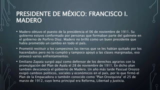 PRESIDENTE DE MÉXICO: FRANCISCO I.
MADERO
• Madero obtuvo el puesto de la presidencia el 06 de noviembre de 1911. Su
gobierno estuvo conformado por personas que formaban parte del gabinete en
el gobierno de Porfirio Díaz. Madero no brilló como un buen presidente que
había prometido un cambio en todo el país.
• Prometió restituir a los campesinos las tierras que se les habían quitado por los
hacendados pero no lo cumplió y tampoco apoyó a las clases marginadas, eso
provocó varios enfrentamientos.
• Emiliano Zapata surgió aquí como defensor de los derechos agrarios con la
promulgación del Plan de Ayala el 28 de noviembre de 1911. En dicho plan
también desconocía el gobierno de Madero. Un año más tarde Pascual Orozco
exigió cambios políticos, sociales y económicos en el país, por lo que firmó el
Plan de la Empacadora o también conocido como “Plan Orozquista” el 25 de
marzo de 1912, cuyo lema principal era Reforma, Libertad y Justicia.
 