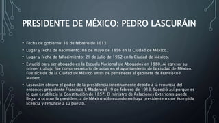 PRESIDENTE DE MÉXICO: PEDRO LASCURÁIN
• Fecha de gobierno: 19 de febrero de 1913.
• Lugar y fecha de nacimiento: 08 de mayo de 1856 en la Ciudad de México.
• Lugar y fecha de fallecimiento: 21 de julio de 1952 en la Ciudad de México.
• Estudió para ser abogado en la Escuela Nacional de Abogados en 1880. Al egresar su
primer trabajo fue como secretario de actas en el ayuntamiento de la ciudad de México.
Fue alcalde de la Ciudad de México antes de pertenecer al gabinete de Francisco I.
Madero.
• Lascuráin obtuvo el poder de la presidencia interinamente debido a la renuncia del
entonces presidente Francisco I. Madero el 19 de febrero de 1913. Sucedió así porque es
lo que establecía la Constitución de 1857. El ministro de Relaciones Exteriores puede
llegar a ocupar la presidencia de México sólo cuando no haya presidente o que éste pida
licencia y renuncie a su puesto.
 
