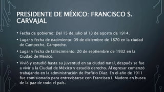 PRESIDENTE DE MÉXICO: FRANCISCO S.
CARVAJAL
• Fecha de gobierno: Del 15 de julio al 13 de agosto de 1914.
• Lugar y fecha de nacimiento: 09 de diciembre de 1870 en la ciudad
de Campeche, Campeche.
• Lugar y fecha de fallecimiento: 20 de septiembre de 1932 en la
Ciudad de México.
• Vivió y estudió hasta su juventud en su ciudad natal, después se fue
a vivir a la Ciudad de México y estudió derecho. Al egresar comenzó
trabajando en la administración de Porfirio Díaz. En el año de 1911
fue comisionado para entrevistarse con Francisco I. Madero en busca
de la paz de todo el país.
 