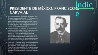 Índic
e
PRESIDENTE DE MÉXICO: FRANCISCO S.
CARVAJAL
• Su comisión estaba regida por el general José
Refugio Velasco, establecida en Teoloyucan en
el estado de México. Tras la caída del
gobierno de Victoriano Huerta ante el triunfo
del ejército de Venustiano Carranza, concluyó
el breve periodo como presidente interino de
Huerta el 13 de agosto de 1914.
• Inmediatamente se firmaron los Tratados de
Teoloyucan, los cuales fueron documentos en
el municipio del mismo nombre el 13 de
agosto de 1914 entre representantes del
ejército del noreste y el de Victoriano Huerta
donde se establecieron las condiciones de la
evacuación de la Plaza de la Ciudad de México
por el ejército federal y la disolución de éste.
• Francisco S. Carvajal temía por su vida y cedió
al general Eduardo Iturbide (quien fungía en
ese entonces como gobernador del Distrito
Federal) la responsabilidad de los acuerdos de
paz, la seguridad y la rendición de la Ciudad
de México. Posteriormente, Francisco huyó de
México.
 