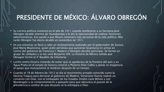 PRESIDENTE DE MÉXICO: ÁLVARO OBREGÓN
• Su carrera política comenzó en el año de 1911 cuando nombraron a su hermana José
Obregón alcalde interino de Huatabampo y le dio la oportunidad de realizar funciones
administrativas. Eso ayudó a que Álvaro conociera más personas de la vida política. Más
tarde Obregón fue electo alcalde en noviembre de 1911.
• En ese entonces se llevó a cabo un reclutamiento realizado por el gobernador de Sonora
José María Maytorena, quien pidió personas que quisieran levantarse en armas en
contra del gobierno de Francisco I. Madero y Obregón decidió participar. Se formó un
grupo de soldados y se les unió Benjamín Hill. La historia de México señala que
Obregón formó el 4° Batallón de Infantería.
• Luchó contra Orozco tratando de evitar que se apoderara de la frontera del país y en
Agua Prieta en el estado de Sonora conoció a Plutarco Elías Calles y jamás se imaginaría
el apoyo que mutuamente se tendrían después de un tiempo.
• Cuando el 18 de febrero de 1913 se dio el movimiento armado conocido como la
Decena Trágica para derrocar al gobierno de Madero, Victoriano Huerta realizó un
convenio con Díaz, con el embajador de los Estados Unidos Lane Wilson y con
Mondragón y se comprometieron a apoyarlo para que obtuviera el puesto de la
presidencia a cambio de que después se la entregara a Díaz.
 