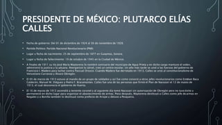 PRESIDENTE DE MÉXICO: PLUTARCO ELÍAS
CALLES
• Fecha de gobierno: Del 01 de diciembre de 1924 al 30 de noviembre de 1928.
• Partido Político: Partido Nacional Revolucionario (PNR)
• Lugar y fecha de nacimiento: 25 de septiembre de 1877 en Guaymas, Sonora.
• Lugar y fecha de fallecimiento: 19 de octubre de 1945 en la Ciudad de México.
• A finales de 1911 su tío José María Maytorena lo nombró comisario del municipio de Agua Prieta y en dicho cargo mantuvo el orden,
administró la justicia y la aduana. Reorganizó la cárcel, creó un centro escolar. Un año más tarde se unió a las fuerzas del gobierno de
Francisco I. Madero para luchar contra Pascual Orozco. Cuando Madero fue derrotado en 1913, Calles se unió al constitucionalismo de
Venustiano Carranza y Álvaro Obregón.
• El 05 de marzo de 1913 estuvo al mando de un grupo de soldados y así fue como conoció a otros jefes revolucionarios como Esteban Baca
Calderón, Manuel M. Diéguez y Pedro F. Bracamontes. Calles fue una de las personas que firmó el Plan de Nacozari el 12 de marzo de
1913, el cual desconocía el gobierno de Huerta.
• El 16 de marzo de 1913 ascendió a teniente coronel y al siguiente día tomó Nacozari sin autorización de Obregón pero no tuvo éxito y
permaneció en dicho lugar para organizar el abastecimiento de armas. Poco después, Maytorena destituyó a Calles como jefe de armas en
Nogales y a Bonilla también lo destituyó como prefecto de Arizpe y detuvo a Pesqueira.
 