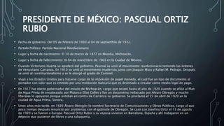 PRESIDENTE DE MÉXICO: PASCUAL ORTIZ
RUBIO
• Fecha de gobierno: Del 05 de febrero de 1930 al 04 de septiembre de 1932.
• Partido Político: Partido Nacional Revolucionario
• Lugar y fecha de nacimiento: El 10 de marzo de 1877 en Morelia, Michoacán.
• Lugar y fecha de fallecimiento: El 04 de noviembre de 1963 en la Ciudad de México.
• Cuando Victoriano Huerta se apoderó del gobierno, Pascual se unió al movimiento revolucionario teniendo las órdenes
de Venustiano Carranza. En 1910 se unió al movimiento maderista junto con Joaquín Mass y Rafael M. Pedrajo. Después
se unió al constitucionalismo y se le otorgó el grado de Coronel.
• Viajó a los Estados Unidos para hacerse cargo de la impresión de papel moneda, el cual fue un tipo de documento al
portador con valor que es emitido por una institución bancaria que es destinado a circular como medio legal de pago.
• En 1917 fue electo gobernador del estado de Michoacán, cargo que ocupó hasta el año de 1920 cuando se afilió al Plan
de Agua Prieta de encabezado por Plutarco Elías Calles y fue un documento redactado por Álvaro Obregón y mucho
liberales lo apoyaron porque estaban en contra de Carranza su gobierno. Se proclamó el 23 de abril de 1920 en la
ciudad de Agua Prieta, Sonora.
• Unos años más tarde, en 1920 Álvaro Obregón lo nombró Secretario de Comunicaciones y Obras Públicas, cargo al que
poco tiempo después renunció por problemas con el gabinete de Obregón. Se casó con Josefina Ortiz el 13 de agosto
de 1920 y se fueron a Europa. Pascual Ortiz Rubio y su esposa vivieron en Barcelona, España y ahí trabajaron en un
negocio que pusieron de libros y una tabaquería.
 