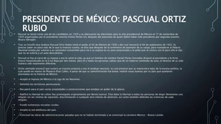 PRESIDENTE DE MÉXICO: PASCUAL ORTIZ
RUBIO• Pascual se lanzó como uno de los candidatos en 1929 y se efectuaron las elecciones para la silla presidencial de México el 17 de noviembre de
1929 organizadas por el presidente interino Emilio Portes Gil, después del asesinato de quien debió haber sido presidente por segunda ocasión,
Álvaro Obregón.
• Tras un triunfo muy dudoso Pascual Ortiz Rubio tomó el poder el 05 de febrero de 1930 y del cual renunció el 04 de septiembre de 1932. Es
preciso saber un poco más de lo que la historia cuenta, se dice que después de la ceremonia de posesión de su cargo, para trasladarse al Palacio
Nacional estaba por subirse a un automóvil convertible pero vio a su esposa en su auto estacionado y le pidió que se viniera con él pero ella le dijo
que no se subiría a un auto descubierto.
• Pascual se fue al carro de su esposa y eso le salvó la vida, ya que un hombre de nombre Daniel Flores González disparó al presidente y lo hirió.
Estuvo hospitalizado en la Cruz Roja por dos meses, pero él y todas las personas sabían que de no haberse cambiado de auto, el destino de su vida
hubiera sido totalmente diferente.
• Dicho atentado provocó que tuviera un trauma psíquico y eso le produjo neurosis, lo cual provocó que se mantuviera lejos de la escena política, la
cual quedó en manos de Plutarco Elías Calles. A pesar de que su administración fue breve, realizó cosas buenas por su país que quedaron
plasmadas en la historia de México.
• – Aceptó el ingreso de México a la Liga de las Naciones.
• – Delimitó los territorios peninsulares.
• – Recuperó para el país varias propiedades y construcciones que estaban en poder de la iglesia.
• – Ratificó la libertad de cultos (ley promulgada originalmente por Benito Juárez). Ésta daba la libertad a todas las personas de elegir libremente una
religión sin ser víctima de represión, discriminación o cualquier otro intento de abolición, así como también defendía las creencias de cada
religión.
• – Fundó numerosas escuelas rurales.
• – Amplió la red telefónica del país.
• – Concluyó las obras de administraciones pasadas que no se habían terminado y se construyó la carretera México – Nuevo Laredo.
 