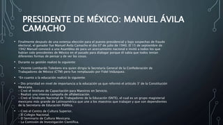 PRESIDENTE DE MÉXICO: MANUEL ÁVILA
CAMACHO
• Finalmente después de una extensa elección para el puesto presidencial y bajo sospechas de fraude
electoral, el ganador fue Manuel Ávila Camacho el día 07 de julio de 1940. El 15 de septiembre de
1942 Manuel convocó a una Asamblea de para un acercamiento nacional e invitó a todos los que
habían sido presidentes de México en el pasado para dialogar porque él sabía que todos tenían
diferentes formas de pensar y de ver las cosas.
• Durante su gestión realizó lo siguiente:
• – Vicente Lombardo Toledano era quien dirigía la Secretaría General de la Confederación de
Trabajadores de México (CTM) pero fue remplazado por Fidel Velázquez.
• *En cuanto a la educación realizó lo siguiente:
• – Dio prioridad en nivel de importancia a la educación ya que reformó el artículo 3° de la Constitución
Mexicana.
– Creó el Instituto de Capacitación para Maestros en Servicio.
– Realizó una intensa campaña de alfabetización.
– Creó el Sindicato Nacional de Trabajadores de la Educación (SNTE), el cual es un grupo magisterial
mexicano más grande de Latinoamérica que une a los maestros que trabajan y que son dependientes
de la Secretaria de Educación Pública.
• – Creó el Centro de Cultura Superior.
– El Colegio Nacional.
– El Seminario de Cultura Mexicana.
– La Comisión de Investigación Científica.
 