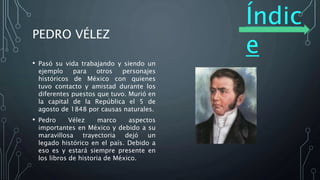 Índic
e
PEDRO VÉLEZ
• Pasó su vida trabajando y siendo un
ejemplo para otros personajes
históricos de México con quienes
tuvo contacto y amistad durante los
diferentes puestos que tuvo. Murió en
la capital de la República el 5 de
agosto de 1848 por causas naturales.
• Pedro Vélez marco aspectos
importantes en México y debido a su
maravillosa trayectoria dejó un
legado histórico en el país. Debido a
eso es y estará siempre presente en
los libros de historia de México.
 