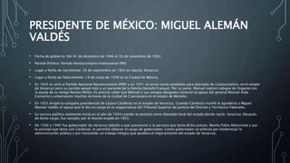 PRESIDENTE DE MÉXICO: MIGUEL ALEMÁN
VALDÉS
• Fecha de gobierno: Del 01 de diciembre de 1946 al 30 de noviembre de 1952.
• Partido Político: Partido Revolucionario Institucional (PRI).
• Lugar y fecha de nacimiento: 29 de septiembre de 1903 en Sayula, Veracruz.
• Lugar y fecha de fallecimiento: 14 de mayo de 1938 en la Ciudad de México.
• En 1929 se unió al Partido Nacional Revolucionario (PNR) y en 1931 se lanzó como candidato para diputado de Coatzacoalcos, en el estado
de Veracruz pero su partido apoyó más a un pariente de la familia llamado Franyuti. Por su parte, Manuel realizó trabajos de litigante con
la ayuda de su amigo Ramos Millán. Es preciso saber que Manuel y sus amigos abogados tuvieron el apoyo del general Manuel Ávila
Camacho y urbanizaron muchos terrenos de la ciudad de Cuernavaca en el estado de Morelos.
• En 1933 dirigió la campaña presidencial de Lázaro Cárdenas en el estado de Veracruz. Cuando Cárdenas triunfó le agradeció a Miguel
Alemán Valdés el apoyo que le dio un cargo en la magistratura del Tribunal Superior de Justicia del Distrito y Territorios Federales.
• Su carrera política realmente inició en el año de 1934 cuando se postuló como diputado local del estado donde nació, Veracruz. Después
de dicho cargo, fue senador por el mismo estado en 1953.
• De 1936 a 1940 fue gobernador de Veracruz debido a que asesinaron a la persona que tenía dicho puesto, Manlio Fabio Altamirano y por
la amistad que tenía con Cárdenas, le permitió obtener el cargo de gobernador. Como gobernador se esforzó por modernizar la
administración pública y por consolidar un trabajo íntegro que ayudara al mejoramiento del estado de Veracruz.
 