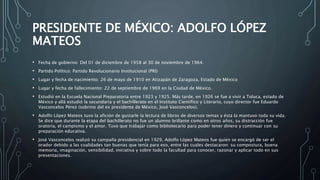 PRESIDENTE DE MÉXICO: ADOLFO LÓPEZ
MATEOS
• Fecha de gobierno: Del 01 de diciembre de 1958 al 30 de noviembre de 1964.
• Partido Político: Partido Revolucionario Institucional (PRI)
• Lugar y fecha de nacimiento: 26 de mayo de 1910 en Atizapán de Zaragoza, Estado de México
• Lugar y fecha de fallecimiento: 22 de septiembre de 1969 en la Ciudad de México.
• Estudió en la Escuela Nacional Preparatoria entre 1923 y 1925. Más tarde, en 1926 se fue a vivir a Toluca, estado de
México y allá estudió la secundaria y el bachillerato en el Instituto Científico y Literario, cuyo director fue Eduardo
Vasconcelos Pérez (sobrino del ex presidente de México, José Vasconcelos).
• Adolfo López Mateos tuvo la afición de gustarle la lectura de libros de diversos temas y ésta la mantuvo toda su vida.
Se dice que durante la etapa del bachillerato no fue un alumno brillante como en otros años, su distracción fue
oratoria, el campismo y el amor. Tuvo que trabajar como bibliotecario para poder tener dinero y continuar con su
preparación educativa.
• José Vasconcelos realizó su campaña presidencial en 1929, Adolfo López Mateos fue quien se encargó de ser el
orador debido a las cualidades tan buenas que tenía para eso, entre las cuales destacaron: su compostura, buena
memoria, imaginación, sensibilidad, iniciativa y sobre todo la facultad para conocer, razonar y aplicar todo en sus
presentaciones.
 