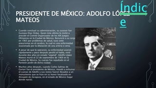 Índic
e
PRESIDENTE DE MÉXICO: ADOLFO LÓPEZ
MATEOS
• Cuando concluyó su administración, su sucesor fue
Gustavo Díaz Ordaz. Quien éste último lo invitó a
presidir el Comité Organizador de los XIX Juegos
Olímpicos en la Ciudad de México. Renunció a su cargo
en 1965 por problemas de salud, tuvo siete
aneurismas en el cerebro, la cual es una enfermedad
ocasionada por la dilatación de una arteria o vena.
• A pesar de que lo operaron, su enfermedad avanzó
rápidamente y poco después perdió el habla, vivió
durante dos años en estado “vegetal”. Adolfo López
Mateos murió el 22 de septiembre de 1969 en la
Ciudad de México. Su cuerpo fue sepultado en el
Panteón Jardín de dicha ciudad.
• Muchos años después, cuando Carlos Salinas de
Gortari fue el presidente de México, mandó a exhumar
el cuerpo de Adolfo y sus restos fueron llevados a un
monumento que se hizo en su honor localizado en
Atizapán de Zaragoza, en el estado de México (lugar
donde nació).
 