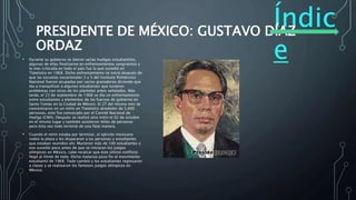 Índic
e
PRESIDENTE DE MÉXICO: GUSTAVO DÍAZ
ORDAZ
• Durante su gobierno se dieron varias huelgas estudiantiles,
algunas de ellas finalizaron en enfrentamientos sangrientos y
la más criticada en todo el país fue la que sucedió en
Tlatelolco en 1968. Dicho enfrentamiento se inició después de
que las escuelas vocacionales 3 y 5 del Instituto Politécnico
Nacional fueron ocupadas por varios granaderos diciendo que
iba a tranquilizar a algunos estudiantes que tuvieron
problemas con otros de los planteles antes señalados. Más
tarde, el 23 de septiembre de 1968 se dio un enfrentamiento
entre estudiantes y elementos de las fuerzas de gobierno en
Santo Tomás en la Ciudad de México. El 27 del mismo mes se
concentraron en un mitin en Tlatelolco alrededor de 5,000
personas, esto fue convocado por el Comité Nacional de
Huelga (CNH). Después se realizó otro mitin el 02 de octubre
en el mismo lugar y también asistieron miles de personas
pero ésta vez todo terminó de una fatal manera.
• Cuando el mitin estaba por terminar, el ejército mexicano
rodeó la plaza y les dispararon a las personas y estudiantes
que estaban reunidos ahí. Murieron más de 100 estudiantes y
eso sucedió poco antes de que se iniciaran los juegos
olímpicos en México, cabe recalcar que éste último conflicto
llegó al límite de todo. Dicha matanza puso fin al movimiento
estudiantil de 1968. Todo cambió y los estudiantes regresaron
a clases y se realizaron los famosos juegos olímpicos en
México.
 
