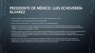 PRESIDENTE DE MÉXICO: LUIS ECHEVERRÍA
ÁLVAREZ
• Fecha de gobierno: Del 01 de diciembre de 1970 al 30 de noviembre de 1976.
• Partido Político: Partido Revolucionario Institucional (PRI)
• Lugar y fecha de nacimiento: 17 de enero de 1922 en la Ciudad de México.
• Abogado de profesión que estuvo en el puesto de la presidencia de la República Mexicana durante un sexenio.
Realizó sus estudios en la Ciudad de México. Su carrera la estudió en la Universidad Nacional Autónoma de México
“UNAM” y se tituló como abogado en 1945.
• Durante el tiempo que estudió su carrera fundó el grupo Mundo Libre Juvenil de México y una revista llamada “México
y la Universidad”. Desde muy joven le interesó la política, en 1946 a edad de 24 años se unió al Partido
Revolucionario Institucional (PRI) y trabajó como secretario del general Rodolfo Sánchez Taboada. Más tarde estuvo
en la Secretaría de Marina.
• Después fue oficial mayor de la Secretaría de Educación Pública y en 1958 fue nombrado subsecretario de
Gobernación. Su buen desempeño laboral le ayudó para que en el año de 1964 fuera nombrado secretario de
Gobernación durante la administración del presidente Gustavo Díaz Ordaz.
 