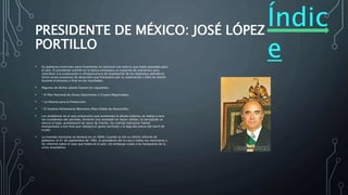Índic
e
PRESIDENTE DE MÉXICO: JOSÉ LÓPEZ
PORTILLO
• Su gobierno inició bien pero finalmente no continuó con todo lo que había planeado para
el país. El presidente tramitó en la banca extranjera un conjunto de préstamos para
contribuir a la exploración e infraestructura de explotación de los depósitos petroleros.
Inició varios proyectos de desarrollo que fracasaron por su ostentación y falta de interés
durante el proceso y final en los resultados.
• Algunos de dichos planes fueron los siguientes:
• * El Plan Nacional de Zonas Deprimidas y Grupos Magistrados.
• * La Alianza para la Producción.
• * El Sistema Alimentario Mexicano (Plan Global de Desarrollo).
• Los problemas en el país provocaron que aumentara la deuda externa, se redujo a cero
los excedentes del petróleo, fomentó una sociedad sin bases sólidas, la corrupción se
estuvo al tope, aumentaron las tasas de interés, las cuentas bancarias fueron
manipuladas y eso hizo que redujera el gasto corriente y la baja del precio del barril de
crudo.
• La moneda mexicana se devaluó en un 400%. Cuando se dio su último informe de
gobierno, el 01 de septiembre de 1982, el presidente dio la cara a todos los mexicanos y
les informó sobre el caos que había en el país, sin embargo culpó a los banqueros de la
crisis económica.
 