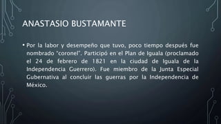 ANASTASIO BUSTAMANTE
• Por la labor y desempeño que tuvo, poco tiempo después fue
nombrado “coronel”. Participó en el Plan de Iguala (proclamado
el 24 de febrero de 1821 en la ciudad de Iguala de la
Independencia Guerrero). Fue miembro de la Junta Especial
Gubernativa al concluir las guerras por la Independencia de
México.
 