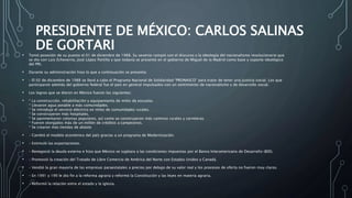 PRESIDENTE DE MÉXICO: CARLOS SALINAS
DE GORTARI
• Tomó posesión de su puesto el 01 de diciembre de 1988. Su sexenio rompió con el discurso y la ideología del nacionalismo revolucionario que
se dio con Luis Echeverría, José López Portillo y que todavía se presentó en el gobierno de Miguel de la Madrid como base y soporte ideológico
del PRI.
• Durante su administración hizo lo que a continuación se presenta:
• – El 02 de diciembre de 1988 se llevó a cabo el Programa Nacional de Solidaridad “PRONASCO” para tratar de tener una justicia social. Los que
participaron además del gobierno federal fue el país en general impulsados con un sentimiento de nacionalismo y de desarrollo social.
• Los logros que se dieron en México fueron los siguientes:
• * La construcción, rehabilitación y equipamiento de miles de escuelas.
* Llevaron agua potable a más comunidades.
* Se introdujo el servicio eléctrico en miles de comunidades rurales.
* Se construyeron más hospitales.
* Se pavimentaron colonias populares, así como se construyeron más caminos rurales y carreteras.
* Fueron otorgados más de un millón de créditos a campesinos.
* Se crearon más tiendas de abasto
• – Cambió el modelo económico del país gracias a un programa de Modernización.
• – Estimuló las exportaciones.
• – Renegoció la deuda externa e hizo que México se sujetara a las condiciones impuestas por el Banco Interamericano de Desarrollo (BID).
• – Promovió la creación del Tratado de Libre Comercio de América del Norte con Estados Unidos y Canadá.
• – Vendió la gran mayoría de las empresas paraestatales a precios por debajo de su valor real y los procesos de oferta no fueron muy claros.
• – En 1991 y 199 le dio fin a la reforma agraria y reformó la Constitución y las leyes en materia agraria.
• – Reformó la relación entre el estado y la iglesia.
 