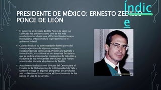 Índic
e
PRESIDENTE DE MÉXICO: ERNESTO ZEDILLO
PONCE DE LEÓN
• El gobierno de Ernesto Zedillo Ponce de León fue
calificado los políticos como uno de los más
revolucionarios desde que el Partido Revolucionario
Institucional (PRI) comenzó el predomino en el
gobierno federal.
• Cuando finalizó su administración formó parte del
consejo ejecutivo de algunas empresas
estadounidenses como Alcoa, Procter and Gamble y
Union Pacific, ésta última es una empresa ferroviaria
que se dedica a transportar mercancías de todo tipo y
es dueña de los ferrocarriles mexicanos que fueron
privatizados durante el gobierno de Zedillo.
• Actualmente trabaja como director del Centro para el
Estudio de la Globalización de la Universidad de Yale y
también trabaja en algunos programas desarrollados
por las Naciones Unidas sobre el financiamiento de los
países en vías de desarrollo.
 