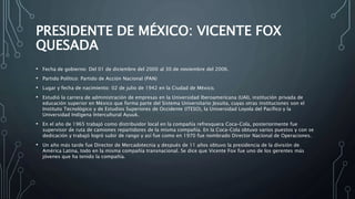 PRESIDENTE DE MÉXICO: VICENTE FOX
QUESADA
• Fecha de gobierno: Del 01 de diciembre del 2000 al 30 de noviembre del 2006.
• Partido Político: Partido de Acción Nacional (PAN)
• Lugar y fecha de nacimiento: 02 de julio de 1942 en la Ciudad de México.
• Estudió la carrera de administración de empresas en la Universidad Iberoamericana (UAI), institución privada de
educación superior en México que forma parte del Sistema Universitario Jesuita, cuyas otras instituciones son el
Instituto Tecnológico y de Estudios Superiores de Occidente (ITESO), la Universidad Loyola del Pacífico y la
Universidad Indígena Intercultural Ayuuk.
• En el año de 1965 trabajó como distribuidor local en la compañía refresquera Coca-Cola, posteriormente fue
supervisor de ruta de camiones repartidores de la misma compañía. En la Coca-Cola obtuvo varios puestos y con se
dedicación y trabajó logró subir de rango y así fue como en 1970 fue nombrado Director Nacional de Operaciones.
• Un año más tarde fue Director de Mercadotecnia y después de 11 años obtuvo la presidencia de la división de
América Latina, todo en la misma compañía transnacional. Se dice que Vicente Fox fue uno de los gerentes más
jóvenes que ha tenido la compañía.
 