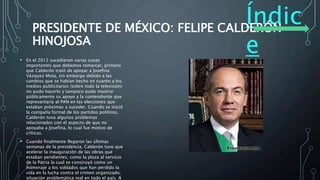 Índic
e
PRESIDENTE DE MÉXICO: FELIPE CALDERÓN
HINOJOSA
• En el 2012 sucedieron varias cosas
importantes que debemos remarcar, primero
que Calderón trató de apoyar a Josefina
Vázquez Mota, sin embargo debido a las
cambios que se habían hecho en cuanto a los
medios publicitarios (sobre todo la televisión)
no pudo hacerlo y tampoco pudo mostrar
públicamente su apoyo a la contendiente que
representaría al PAN en las elecciones que
estaban próximas a suceder. Cuando se inició
la compaña formal de los partidos políticos,
Calderón tuvo algunos problemas
relacionados con el aspecto de que no
apoyaba a Josefina, lo cual fue motivo de
críticas.
• Cuando finalmente llegaron las últimas
semanas de la presidencia, Calderón tuvo que
acelerar la inauguración de las obras que
estaban pendientes, como la plaza al servicio
de la Patria la cual se construyó como un
homenaje a los soldados que han perdido la
vida en la lucha contra el crimen organizado,
situación problemática real en todo el país. A
 