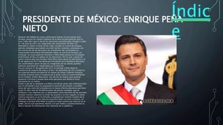 Índic
e
PRESIDENTE DE MÉXICO: ENRIQUE PEÑA
NIETO
• Después del debate las cosas continuaron siendo no tan buenas para
Enrique, porque los medios hablaron de la falta de participación que no
tuvo. Cabe decir que el día de las elecciones presidenciales llevadas a cabo
el 1 de julio de 2012, los integrantes del movimiento YO SOY 132
difundieron videos a través de las redes sociales en contra de Enrique,
además señalaban que habían ocurrido hechos violentos, amenazas, etc.
Ese mismo día de las elecciones los estudiantes del movimiento ya
mencionado continuaron difundiendo videos en contra de Enrique; sin
embargo, las cosas parecían favorecer a Peña Nieto porque en resultados
preliminares él iba a la cabeza en las elecciones. Por lo cual, a pesar de
tantos contras que tuvo Enrique Peña Nieto logró ganar las elecciones y el
30 de agosto de 2012 fue declarado Presidente de la República Mexicana
por unanimidad a pesar de que los integrantes de los demás partidos
políticos estuvieran en negatividad con la elección.
Fue así como el 31 de agosto del 2012 se entregó a Peña Nieto la
constancia de mayoría de votos y el día 1 de diciembre de 2012 recibió la
tan esperada banda presidencial en manos de Felipe Calderón Hinojosa
tomando protesta ante el Congreso de la Unión como el nuevo Presidente
de los Estados Unidos Mexicanos. Ese día fue de alegría para quienes
apoyaron a Enrique y enojos para otras personas que desde el inicio
estuvieron en su contra.
Desde el día de su posesión a la fecha uno de los actos más controversiales
que ha difundido y que ha acaparado la atención de propios y extraños
tanto del país como del extranjero es la nueva reforma educativa que tiene
como fin abrir más de 40,000 escuelas de tiempo completo, que se
califiquen a los maestros por su desempeño como docentes de las escuelas.
Aunque muchos maestros no están de acuerdo y se han negado, la nueva
reforma educativa ya se ha firmado y aceptado por muchos estados de la
República Mexicana. Esta reforma educativa tiene sus pros y contras, sin
embargo a Enrique Peña Nieto le queda un largo camino por recorrer en el
poder, por lo cual estaremos atentos a lo que realice y posteriormente se
dará a conocer la información más relevante de su gobierno.
 