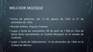 MELCHOR MÚZQUIZ
• Fecha de gobierno: del 14 de agosto de 1832 al 27 de
diciembre de 1832.
• Partido Político: Popular Yorkino
• Lugar y fecha de nacimiento: 06 de abril de 1788 en Villa de
Santa Rosa (actualmente es Ciudad Múzquiz) en el estado de
Coahuila.
• Lugar y fecha de fallecimiento: 14 de diciembre de 1844 en la
Ciudad de México.
 