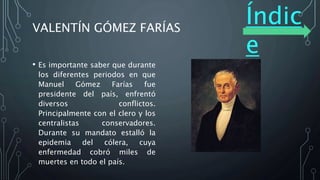 Índic
e
VALENTÍN GÓMEZ FARÍAS
• Es importante saber que durante
los diferentes periodos en que
Manuel Gómez Farías fue
presidente del país, enfrentó
diversos conflictos.
Principalmente con el clero y los
centralistas conservadores.
Durante su mandato estalló la
epidemia del cólera, cuya
enfermedad cobró miles de
muertes en todo el país.
 