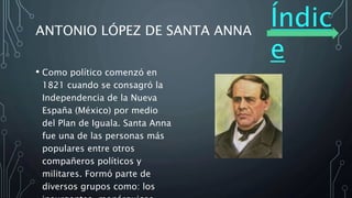 Índic
e
ANTONIO LÓPEZ DE SANTA ANNA
• Como político comenzó en
1821 cuando se consagró la
Independencia de la Nueva
España (México) por medio
del Plan de Iguala. Santa Anna
fue una de las personas más
populares entre otros
compañeros políticos y
militares. Formó parte de
diversos grupos como: los
 