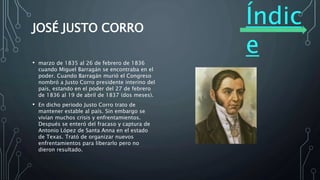 Índic
e
JOSÉ JUSTO CORRO
• marzo de 1835 al 26 de febrero de 1836
cuando Miguel Barragán se encontraba en el
poder. Cuando Barragán murió el Congreso
nombró a Justo Corro presidente interino del
país, estando en el poder del 27 de febrero
de 1836 al 19 de abril de 1837 (dos meses).
• En dicho periodo Justo Corro trato de
mantener estable al país. Sin embargo se
vivían muchos crisis y enfrentamientos.
Después se enteró del fracaso y captura de
Antonio López de Santa Anna en el estado
de Texas. Trató de organizar nuevos
enfrentamientos para liberarlo pero no
dieron resultado.
 