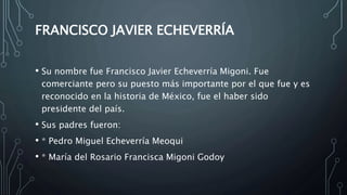 FRANCISCO JAVIER ECHEVERRÍA
• Su nombre fue Francisco Javier Echeverría Migoni. Fue
comerciante pero su puesto más importante por el que fue y es
reconocido en la historia de México, fue el haber sido
presidente del país.
• Sus padres fueron:
• * Pedro Miguel Echeverría Meoqui
• * María del Rosario Francisca Migoni Godoy
 
