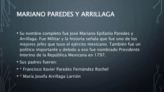 MARIANO PAREDES Y ARRILLAGA
• Su nombre completo fue José Mariano Epifanio Paredes y
Arrillaga. Fue Militar y la historia señala que fue uno de los
mejores jefes que tuvo el ejército mexicano. También fue un
político importante y debido a eso fue nombrado Presidente
Interino de la República Mexicana en 1797.
• Sus padres fueron:
• * Francisco Xavier Paredes Fernández Rochel
• * María Josefa Arrillaga Larrión
 