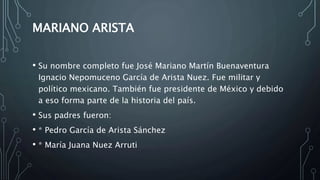MARIANO ARISTA
• Su nombre completo fue José Mariano Martín Buenaventura
Ignacio Nepomuceno García de Arista Nuez. Fue militar y
político mexicano. También fue presidente de México y debido
a eso forma parte de la historia del país.
• Sus padres fueron:
• * Pedro García de Arista Sánchez
• * María Juana Nuez Arruti
 