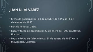 JUAN N. ÁLVAREZ
• Fecha de gobierno: Del 04 de octubre de 1855 al 11 de
diciembre de 1855.
• Partido Político: Liberal
• Lugar y fecha de nacimiento: 27 de enero de 1790 en Atoyac,
Guerrero.
• Lugar y fecha de fallecimiento: 21 de agosto de 1867 en la
Providencia, Guerrero.
 