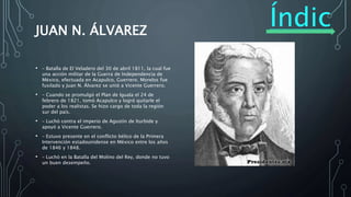 Índic
e
JUAN N. ÁLVAREZ
• – Batalla de El Veladero del 30 de abril 1811, la cual fue
una acción militar de la Guerra de Independencia de
México, efectuada en Acapulco, Guerrero. Morelos fue
fusilado y Juan N. Álvarez se unió a Vicente Guerrero.
• – Cuando se promulgó el Plan de Iguala el 24 de
febrero de 1821, tomó Acapulco y logró quitarle el
poder a los realistas. Se hizo cargo de toda la región
sur del país.
• – Luchó contra el imperio de Agustín de Iturbide y
apoyó a Vicente Guerrero.
• – Estuvo presente en el conflicto bélico de la Primera
Intervención estadounidense en México entre los años
de 1846 y 1848.
• – Luchó en la Batalla del Molino del Rey, donde no tuvo
un buen desempeño.
 