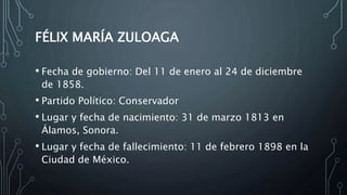 FÉLIX MARÍA ZULOAGA
• Fecha de gobierno: Del 11 de enero al 24 de diciembre
de 1858.
• Partido Político: Conservador
• Lugar y fecha de nacimiento: 31 de marzo 1813 en
Álamos, Sonora.
• Lugar y fecha de fallecimiento: 11 de febrero 1898 en la
Ciudad de México.
 