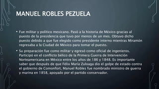 MANUEL ROBLES PEZUELA
• Fue militar y político mexicano. Pasó a la historia de México gracias al
puesto de la presidencia que tuvo por menos de un mes. Obtuvo dicho
puesto debido a que fue elegido como presidente interno mientras Miramón
regresaba a la Ciudad de México para tomar el puesto.
• Su preparación fue como militar y egresó como oficial de ingenieros.
Participó en el conflicto bélico de la Primera Guerra de Intervención
Norteamericana en México entre los años de 186 y 1848. Es importante
saber que después de que Félix María Zuloaga dio el golpe de estado contra
el gobierno de Comonfort, Manuel Robles fue nombrado ministro de guerra
y marina en 1858, apoyado por el partido conservador.
 