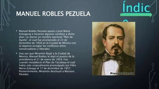 Índic
e
MANUEL ROBLES PEZUELA
• Manuel Robles Pezuela apoyó a José María
Echegaray e hicieron algunos cambios a dicho
plan. Le dieron un nombre opcional “Plan de
Ayotla”, el cual fue proclamado el 23 de
diciembre de 1858 en la Ciudad de México con
el objetivo arreglar los conflictos entre
conservadores y liberales.
• Una vez que Miramón llegó a la Ciudad de
México, Manuel Robles le dejó el puesto de la
presidencia el 21 de enero de 1859. Fue
cuando restableció el Plan de Tacubaya el cual
había sido originalmente promulgado por Félix
María Zuloaga el 17 de diciembre de 1857.
Posteriormente, Miramón destituyó a Mariano
Paredes.
 