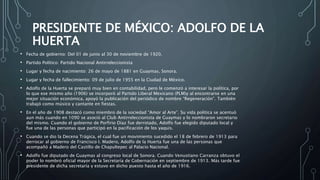 PRESIDENTE DE MÉXICO: ADOLFO DE LA
HUERTA
• Fecha de gobierno: Del 01 de junio al 30 de noviembre de 1920.
• Partido Político: Partido Nacional Antirreleccionista
• Lugar y fecha de nacimiento: 26 de mayo de 1881 en Guaymas, Sonora.
• Lugar y fecha de fallecimiento: 09 de julio de 1955 en la Ciudad de México.
• Adolfo de la Huerta se preparó muy bien en contabilidad, pero le comenzó a interesar la política, por
lo que ese mismo año (1906) se incorporó al Partido Liberal Mexicano (PLM)y al encontrarse en una
mejor situación económica, apoyó la publicación del periódico de nombre “Regeneración”. También
trabajó como músico y cantante en fiestas.
• En el año de 1908 destacó como miembro de la sociedad “Amor al Arte”. Su vida política se acentuó
aun más cuando en 1090 se asoció al Club Antirreleccionista de Guaymas y lo nombraron secretario
del mismo. Cuando el gobierno de Porfirio Díaz fue derrotado, Adolfo fue elegido diputado local y
fue una de las personas que participó en la pacificación de los yaquis.
• Cuando se dio la Decena Trágica, el cual fue un movimiento sucedido el 18 de febrero de 1913 para
derrocar al gobierno de Francisco I. Madero, Adolfo de la Huerta fue una de las personas que
acompañó a Madero del Castillo de Chapultepec al Palacio Nacional.
• Adolfo fue diputado de Guaymas al congreso local de Sonora. Cuando Venustiano Carranza obtuvo el
poder lo nombró oficial mayor de la Secretaría de Gobernación en septiembre de 1913. Más tarde fue
presidente de dicha secretaría y estuvo en dicho puesto hasta el año de 1916.
 