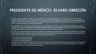 PRESIDENTE DE MÉXICO: ÁLVARO OBREGÓN
• Victoriano Huerta logró su asenso a la presidencia de la República Mexicana el 18 de febrero de 1913. Muchos
políticos protestaron contra su gobierno y uno de ellos fue José María Maytorena quien fungía como gobernador de
Sonora, otro fue Venustiano Carranza quien proclamó el Plan de Guadalupe en contra de Huerta el 26 de marzo de
1913 en Ramos Arizpe en el estado de Coahuila.
• En septiembre 1913 se dio el primer encuentro entre Obregón y Carranza, el cual no había sucedido antes porque
después de la derrota de Porfirio Díaz, Obregón decidió retirarse de la vida pública pero en el año antes mencionado
regresó para apoyar a Venustiano Carranza en su lucha contra Victoriano Huerta.
• En 1916 fue nombrado Ministro de Guerra y Marina en el gabinete de Venustiano Carranza establecido en Querétaro.
Le dio dicho puesto a Obregón porque tomó en cuenta por el gran apoyo que le dio para llegar a la presidencia del
país. Siendo ministro fundó las siguientes instituciones importantes:
• * La Escuela Nacional para Pilotos.
* La Academia del Estado Mayor
* La Escuela de Medicina Militar
Siempre le mostró lealtad a Venustiano Carranza, lo escoltó a Querétaro donde ambos participaron en la redacción de
la Constitución de 1917 pero Obregón renunció a su cargo el 30 de abril de 1916 para poder preparar su campaña
presidencial ya que a él le interesaba dicho puesto.
 